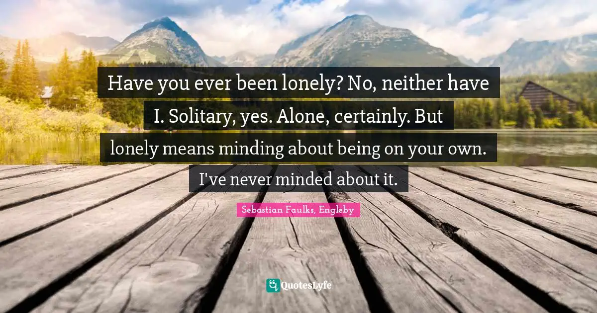 Have you ever been lonely? No, neither have I. Solitary, yes. Alone, certainly. But lonely means minding about being on your own. I've never minded about it.