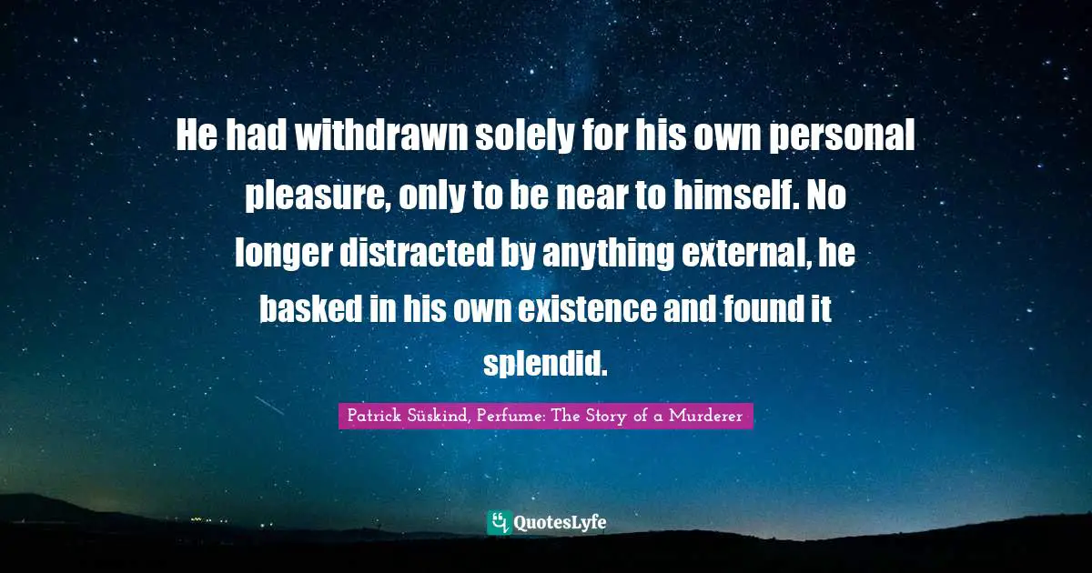 Patrick Süskind, Perfume: The Story Of A Murderer Quotes: "He had withdrawn solely for his own personal pleasure, only to be near to himself. No longer distracted by anything external, he basked in his own existence and found it splendid."
