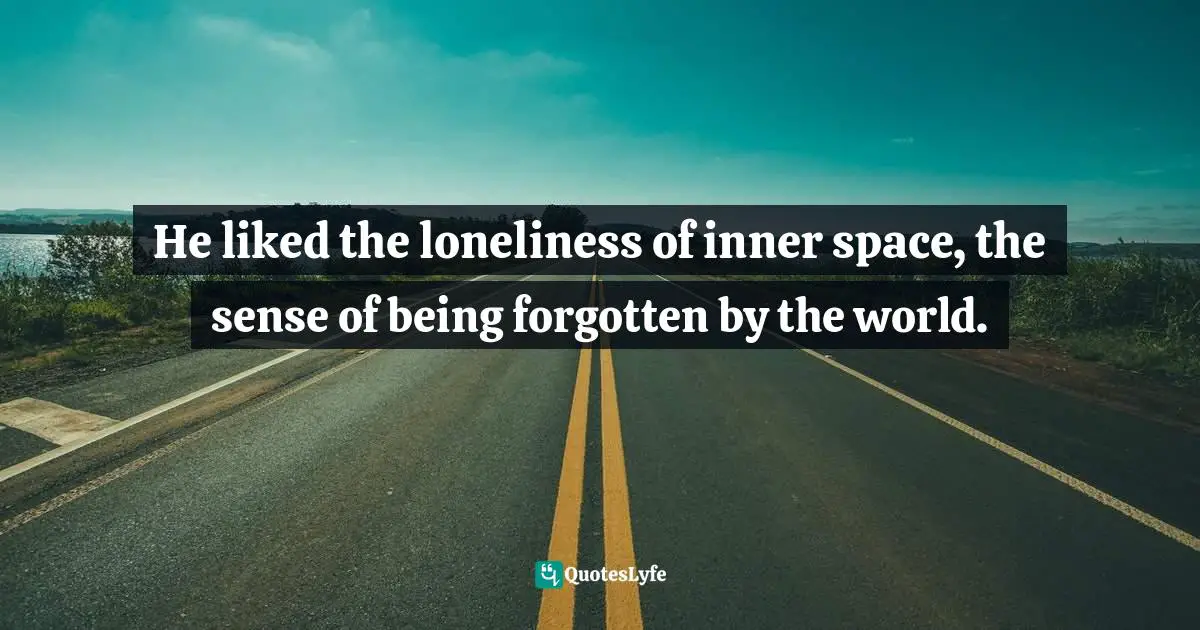 He liked the loneliness of inner space, the sense of being forgotten by the world.