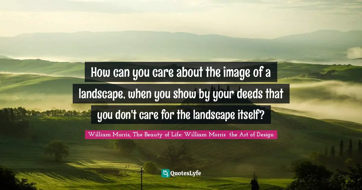 William Morris, The Beauty of Life: William Morris  the Art of Design Quotes: How can you care about the image of a landscape, when you show by your deeds that you don't care for the landscape itself?