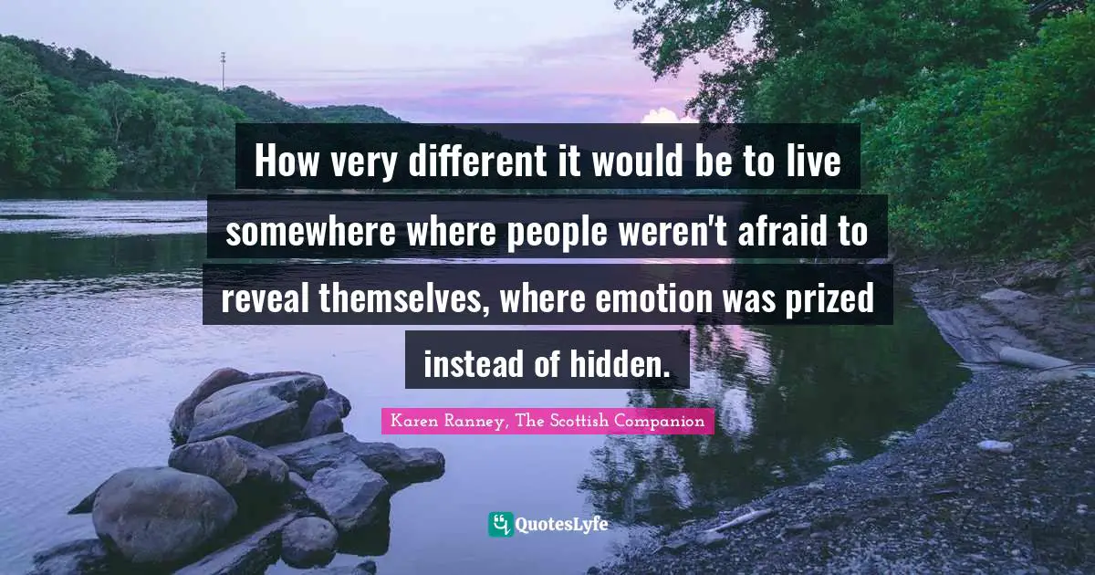 How very different it would be to live somewhere where people weren't afraid to reveal themselves, where emotion was prized instead of hidden.