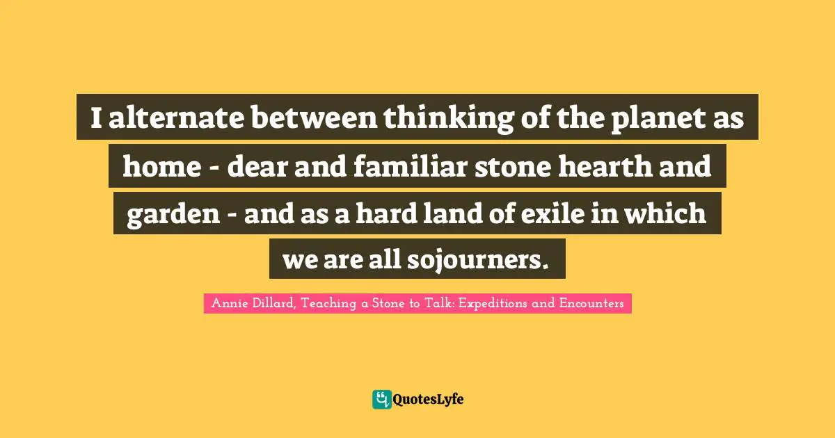 I alternate between thinking of the planet as home - dear and familiar stone hearth and garden - and as a hard land of exile in which we are all sojourners.