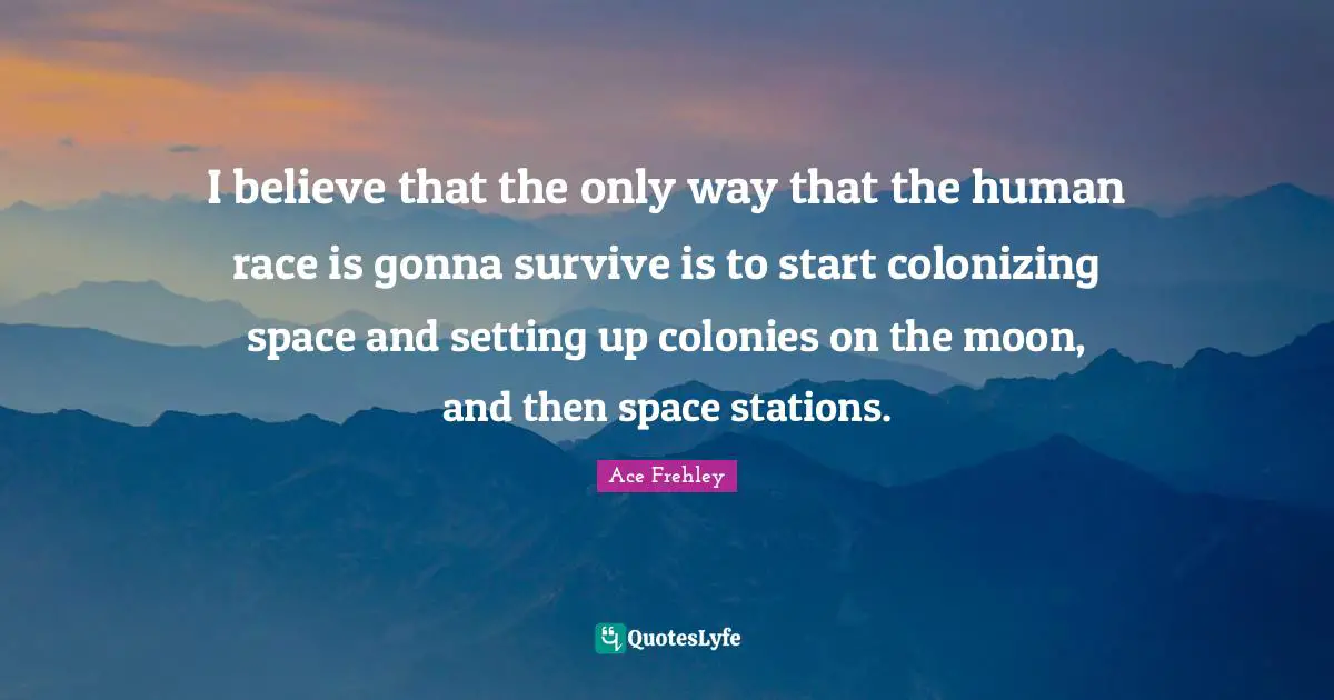I believe that the only way that the human race is gonna survive is to start colonizing space and setting up colonies on the moon, and then space stations.