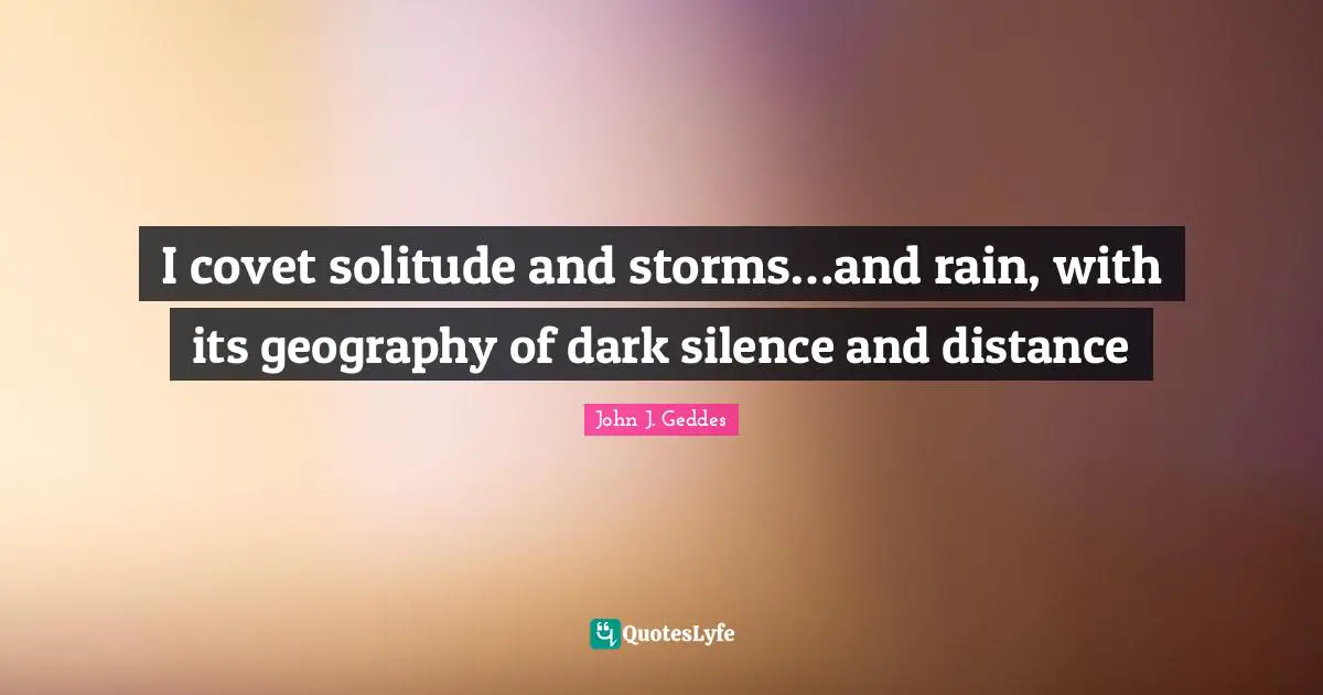 John J. Geddes Quotes: "I covet solitude and storms…and rain, with its geography of dark silence and distance"