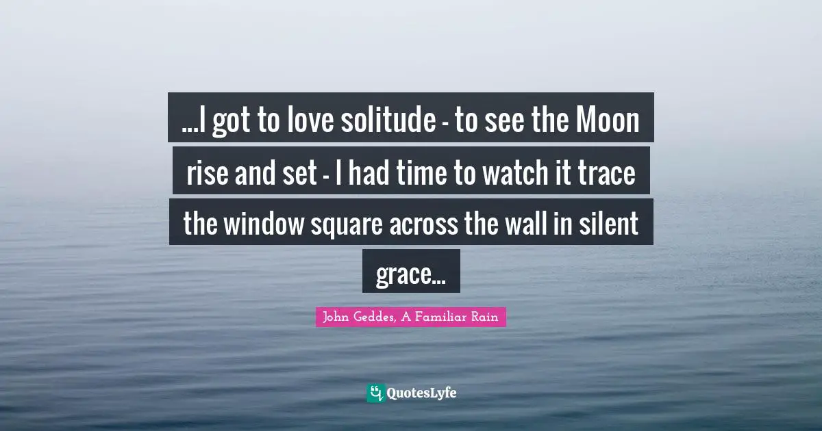 John Geddes, A Familiar Rain Quotes: "...I got to love solitude - to see the Moon rise and set - I had time to watch it trace the window square across the wall in silent grace..."