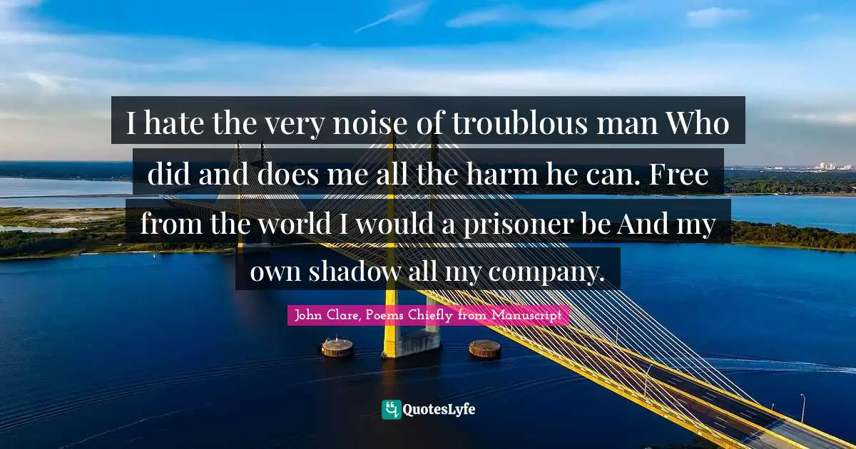 I hate the very noise of troublous man Who did and does me all the harm he can. Free from the world I would a prisoner be And my own shadow all my company.