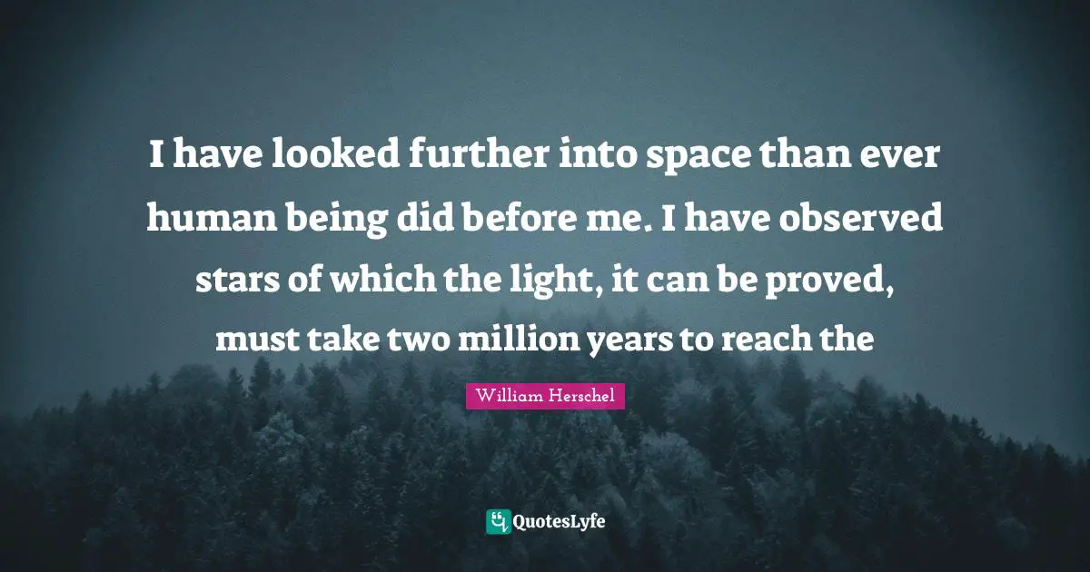 I have looked further into space than ever human being did before me. I have observed stars of which the light, it can be proved, must take two million years to reach the
