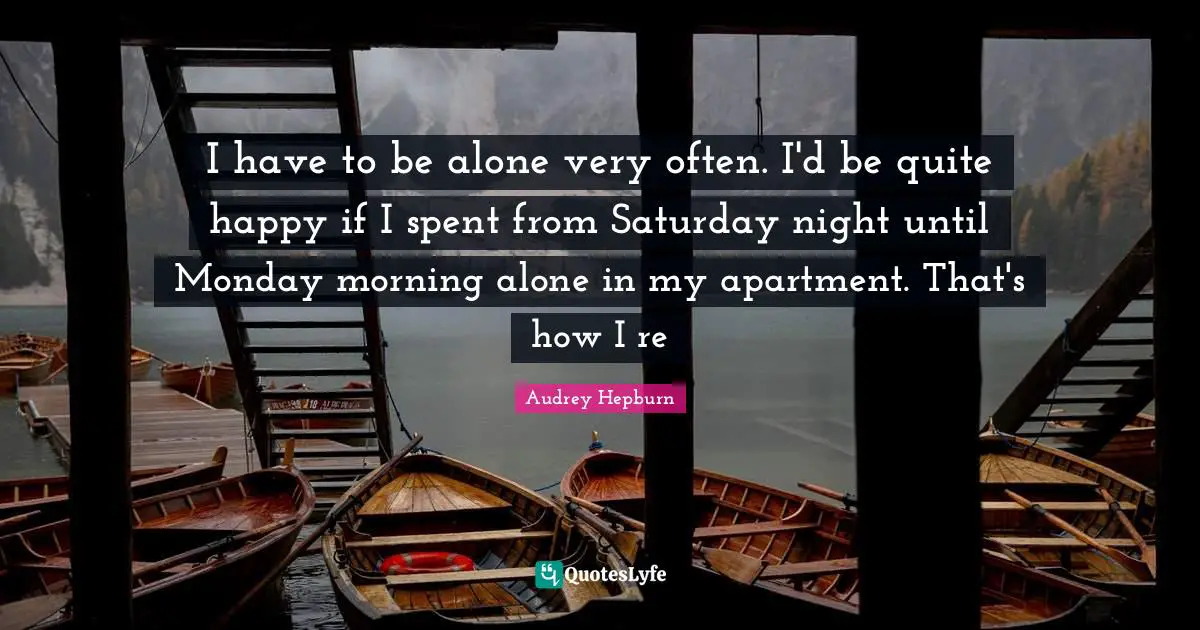 I have to be alone very often. I'd be quite happy if I spent from Saturday night until Monday morning alone in my apartment. That's how I re