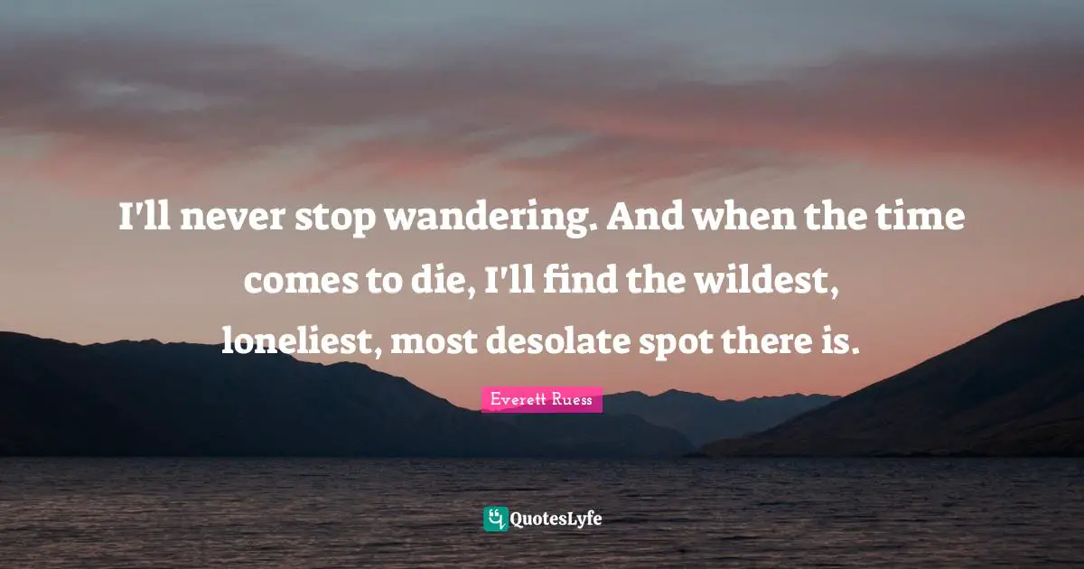 I'll never stop wandering. And when the time comes to die, I'll find the wildest, loneliest, most desolate spot there is.