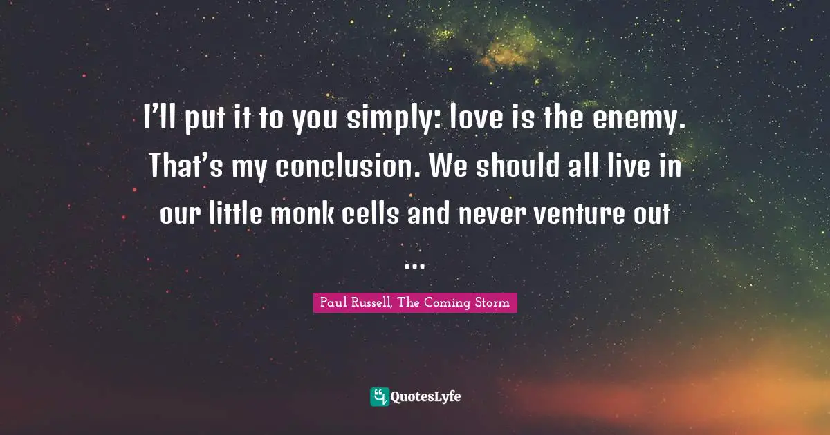 I’ll put it to you simply: love is the enemy. That’s my conclusion. We should all live in our little monk cells and never venture out ...