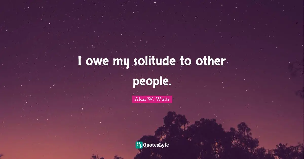 Alan W. Watts Quotes: "I owe my solitude to other people."