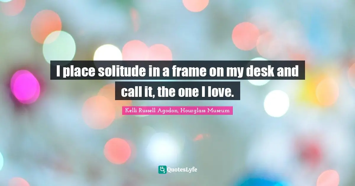 Kelli Russell Agodon, Hourglass Museum Quotes: "I place solitude in a frame on my desk and call it, the one I love."