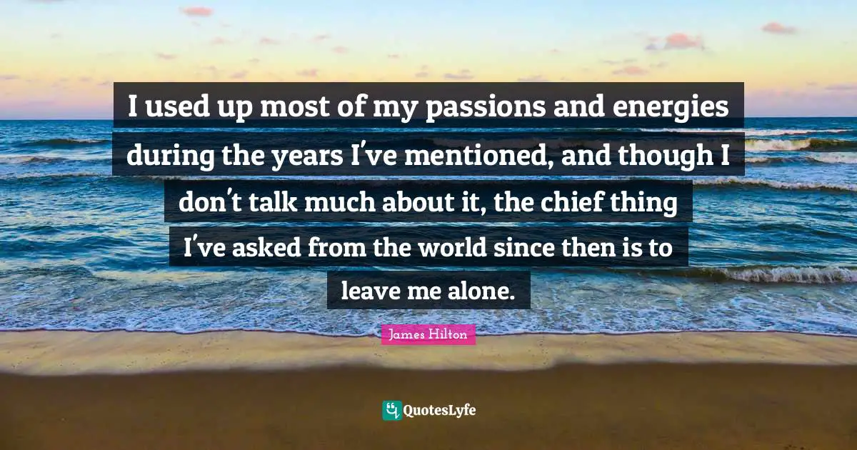 I used up most of my passions and energies during the years I've mentioned, and though I don't talk much about it, the chief thing I've asked from the world since then is to leave me alone.