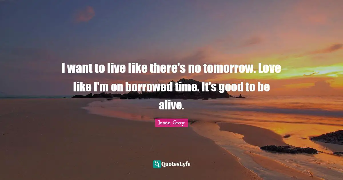 I want to live like there's no tomorrow. Love like I'm on borrowed time. It's good to be alive.