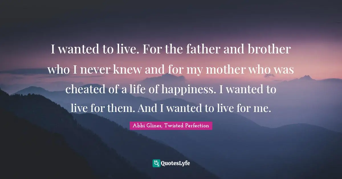 Abbi Glines Quotes: "I wanted to live. For the father and brother who I never knew and for my mother who was cheated of a life of happiness. I wanted to live for them. And I wanted to live for me."