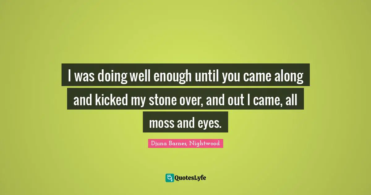 I was doing well enough until you came along and kicked my stone over, and out I came, all moss and eyes.