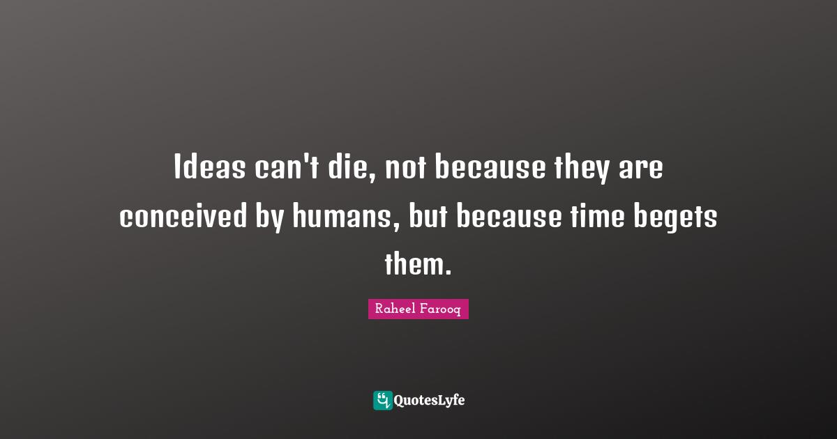 Ideas can't die, not because they are conceived by humans, but because time begets them.