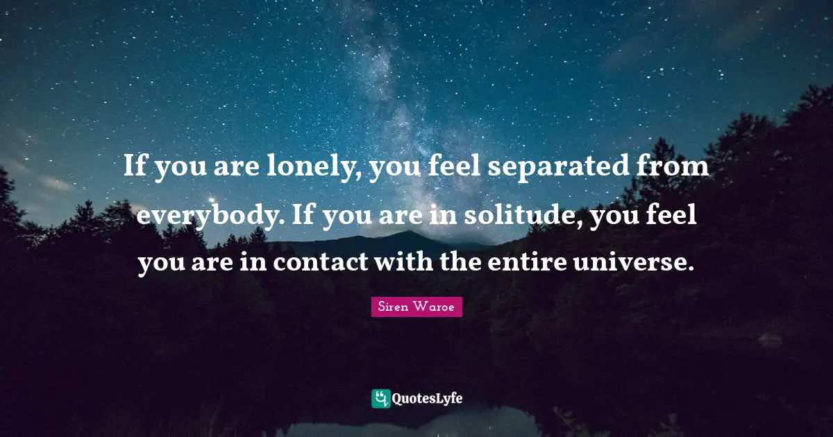 If you are lonely, you feel separated from everybody. If you are in solitude, you feel you are in contact with the entire universe.
