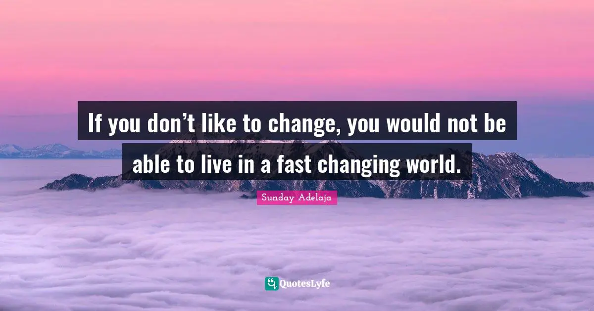 If you don’t like to change, you would not be able to live in a fast changing world.