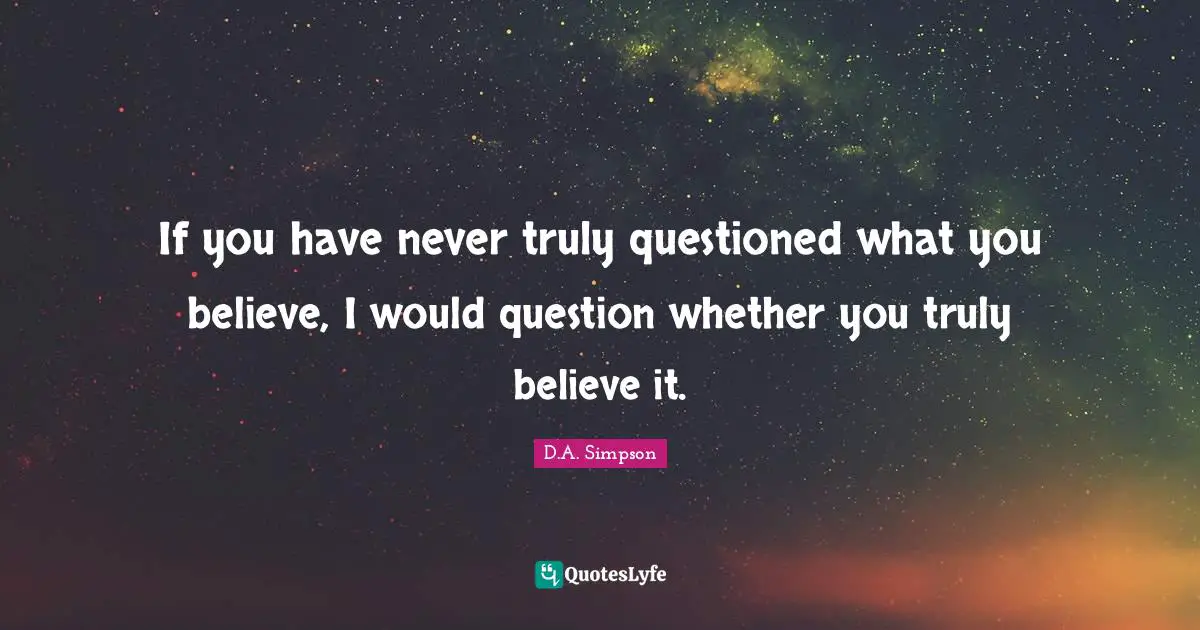 If you have never truly questioned what you believe, I would question whether you truly believe it.