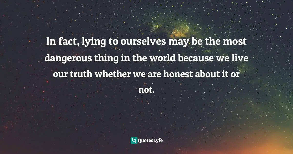 In fact, lying to ourselves may be the most dangerous thing in the world because we live our truth whether we are honest about it or not.