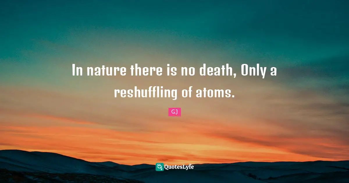 In nature there is no death, Only a reshuffling of atoms.