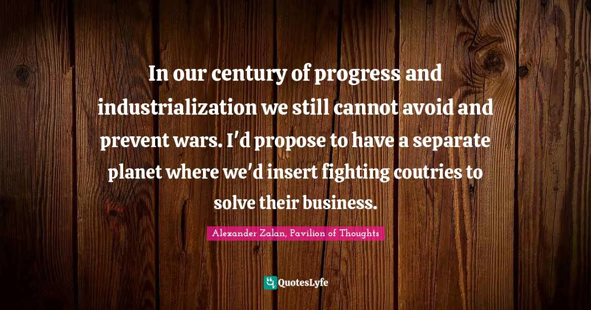 In our century of progress and industrialization we still cannot avoid and prevent wars. I'd propose to have a separate planet where we'd insert fighting coutries to solve their business.