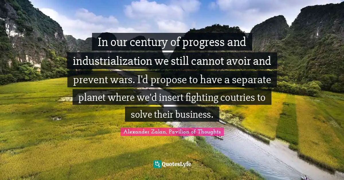 In our century of progress and industrialization we still cannot avoir and prevent wars. I'd propose to have a separate planet where we'd insert fighting coutries to solve their business.