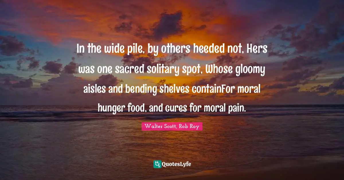 Walter Scott, Rob Roy Quotes: In the wide pile, by others heeded not, Hers was one sacred solitary spot, Whose gloomy aisles and bending shelves containFor moral hunger food, and cures for moral pain.