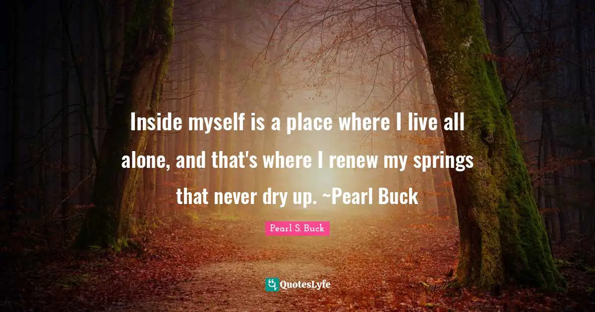 Inside myself is a place where I live all alone, and that's where I renew my springs that never dry up. ~Pearl Buck