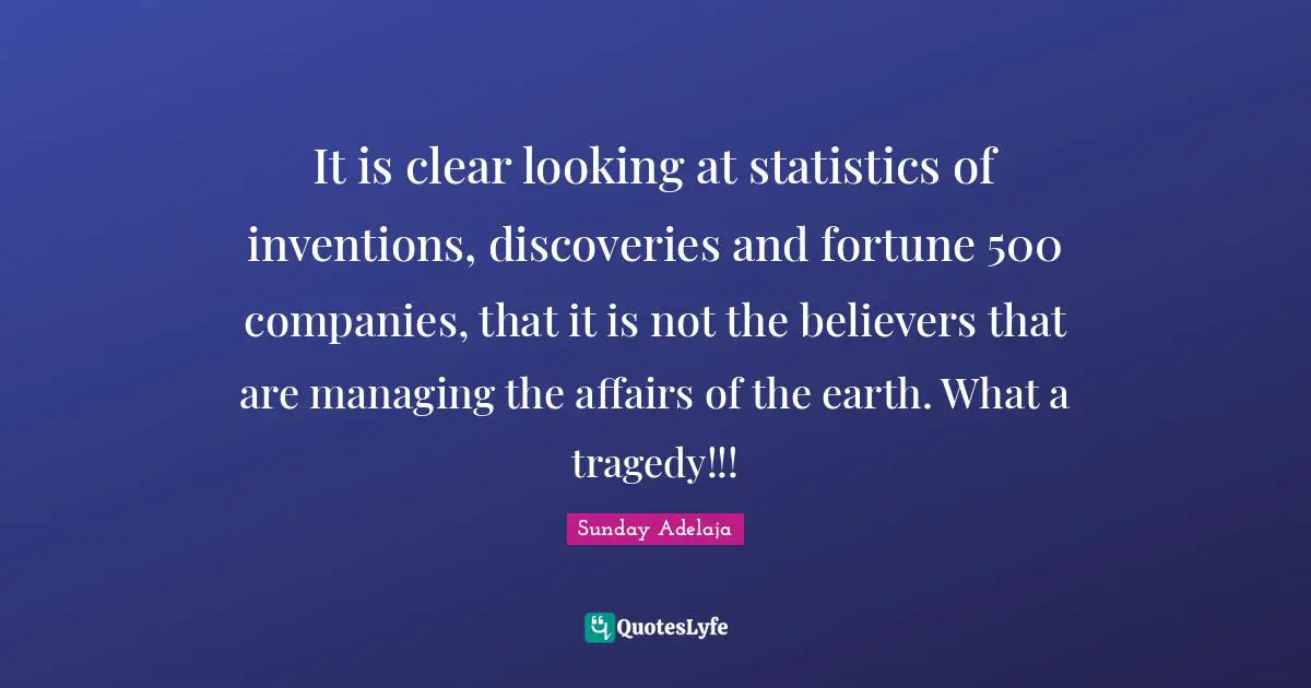 It is clear looking at statistics of inventions, discoveries and fortune 500 companies, that it is not the believers that are managing the affairs of the earth. What a tragedy!!!