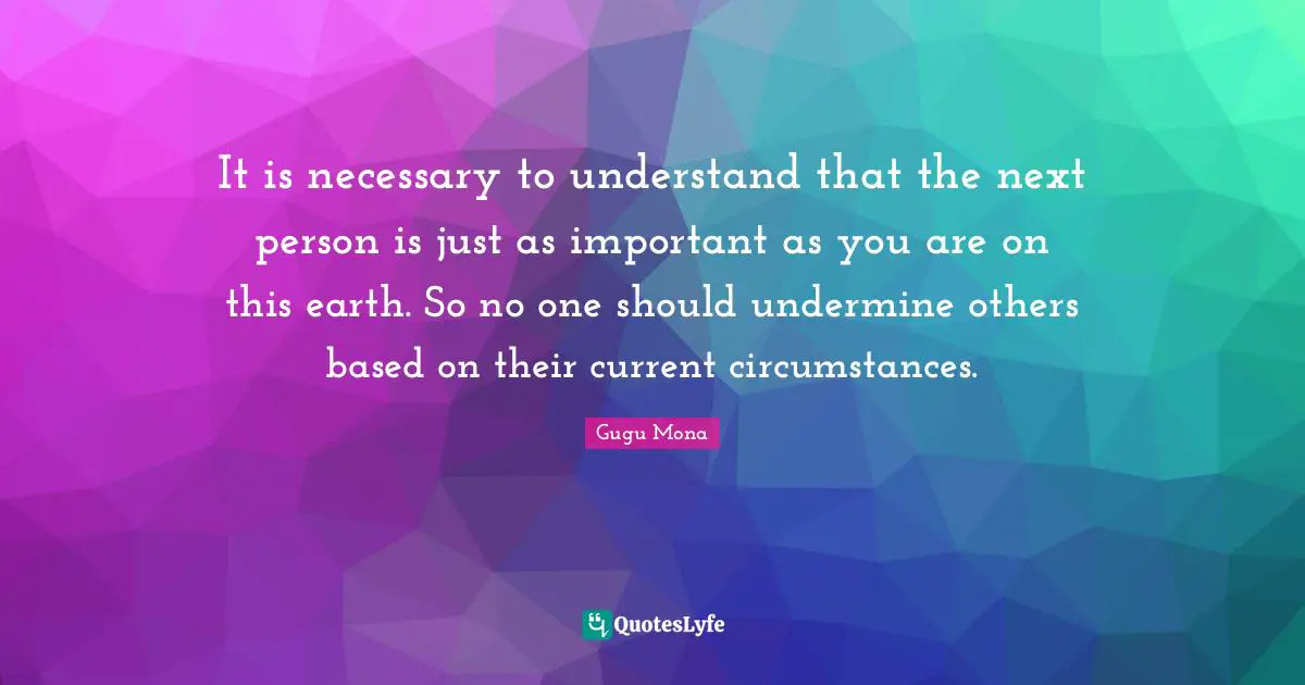 Gugu Mona Quotes: It is necessary to understand that the next person is just as important as you are on this earth. So no one should undermine others based on their current circumstances.