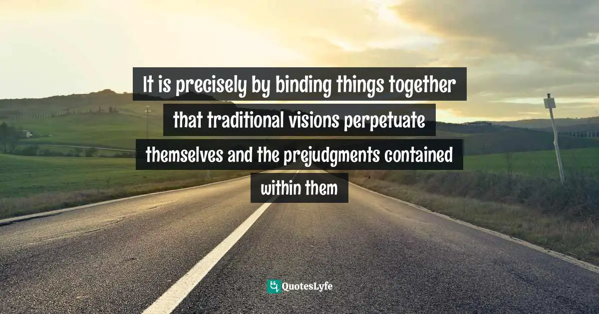 It is precisely by binding things together that traditional visions perpetuate themselves and the prejudgments contained within them