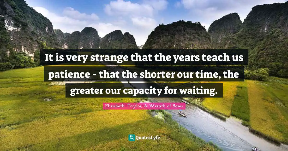 It is very strange that the years teach us patience - that the shorter our time, the greater our capacity for waiting.