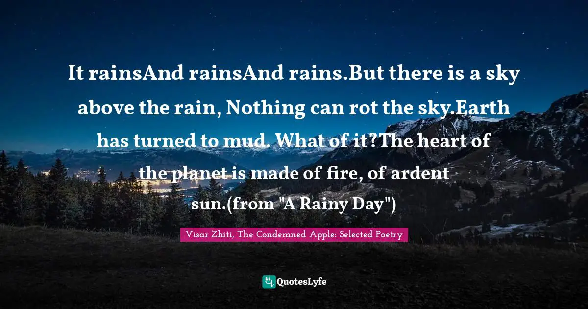 It rainsAnd rainsAnd rains.But there is a sky above the rain, Nothing can rot the sky.Earth has turned to mud. What of it?The heart of the planet is made of fire, of ardent sun.(from "A Rainy Day")