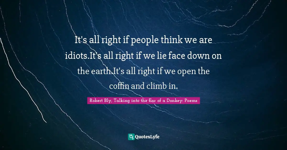 Robert Bly Quotes: "It's all right if people think we are idiots.It's all right if we lie face down on the earth.It's all right if we open the coffin and climb in."