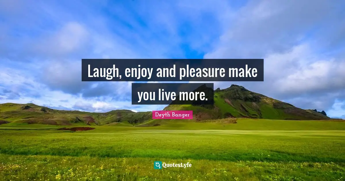 Laugh, enjoy and pleasure make you live more.