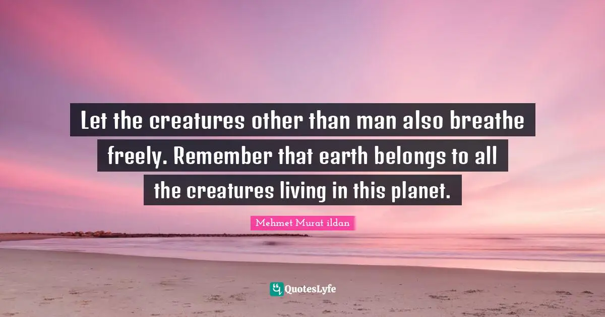 Let the creatures other than man also breathe freely. Remember that earth belongs to all the creatures living in this planet.
