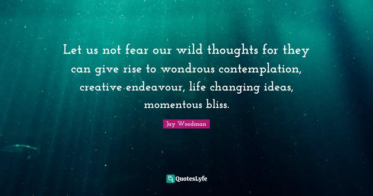 Let us not fear our wild thoughts for they can give rise to wondrous contemplation, creative endeavour, life changing ideas, momentous bliss.