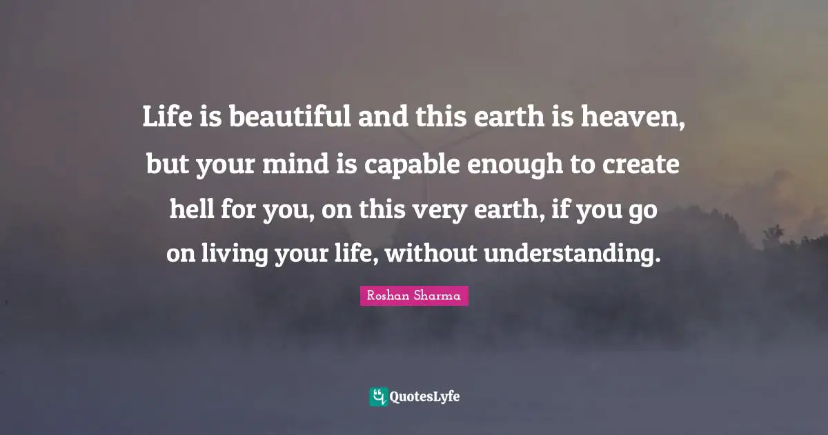 Life is beautiful and this earth is heaven, but your mind is capable enough to create hell for you, on this very earth, if you go on living your life, without understanding.