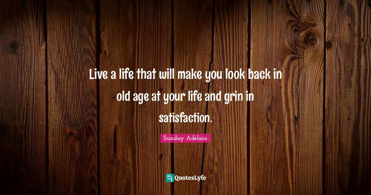 Live a life that will make you look back in old age at your life and grin in satisfaction.