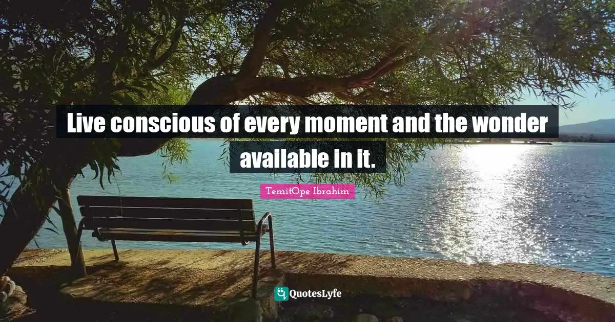Live conscious of every moment and the wonder available in it.