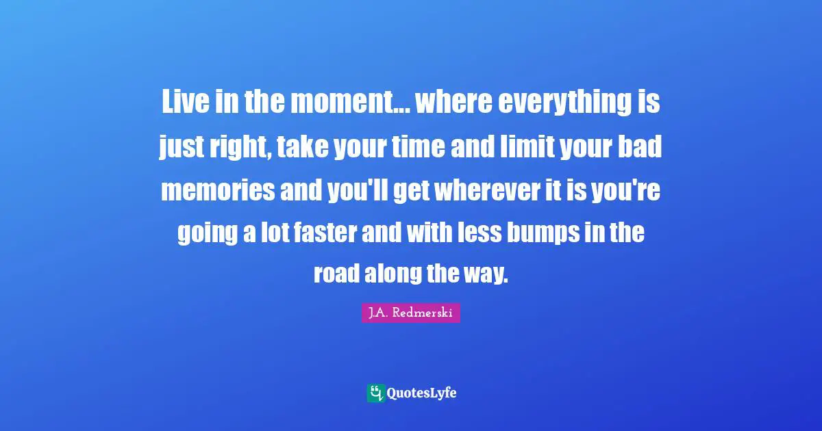 Live in the moment... where everything is just right, take your time and limit your bad memories and you'll get wherever it is you're going a lot faster and with less bumps in the road along the way.