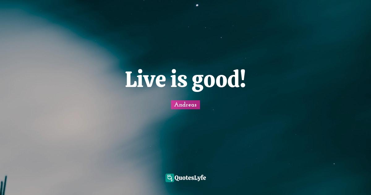 Live is good!