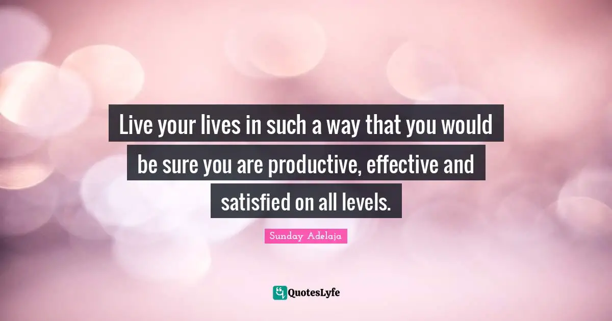 Live your lives in such a way that you would be sure you are productive, effective and satisfied on all levels.