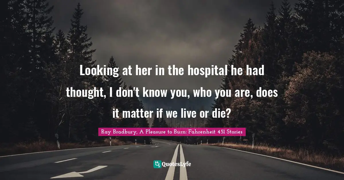 Looking at her in the hospital he had thought, I don't know you, who you are, does it matter if we live or die?