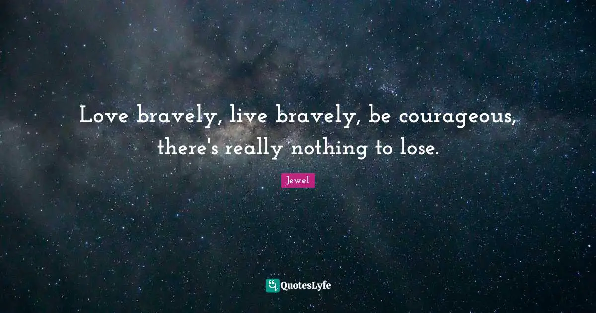 Love bravely, live bravely, be courageous, there's really nothing to lose.