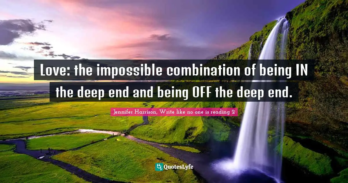 Love: the impossible combination of being IN the deep end and being OFF the deep end.