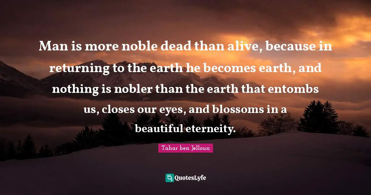 Man is more noble dead than alive, because in returning to the earth he becomes earth, and nothing is nobler than the earth that entombs us, closes our eyes, and blossoms in a beautiful eterneity.