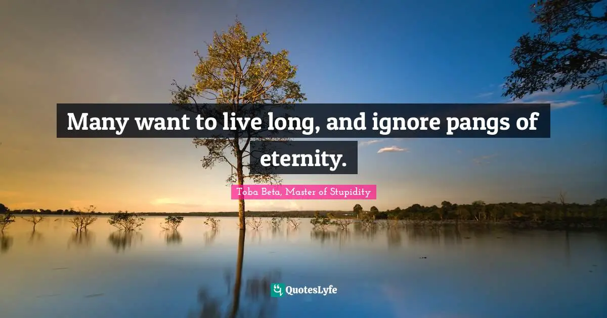 Many want to live long, and ignore pangs of eternity.